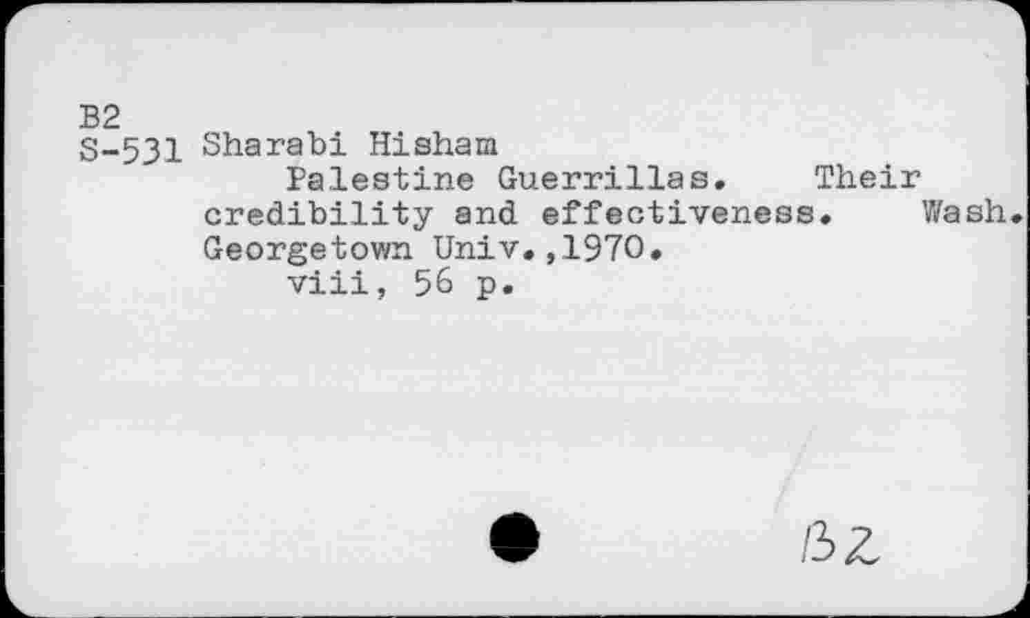 ﻿B2
S-531 Sharabi Hishara
Palestine Guerrillas. Their credibility and effectiveness. Wash Georgetown Univ.,1970.
viii, 56 p.
HZ